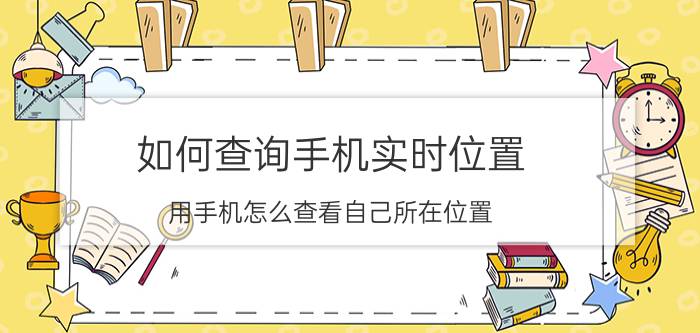 如何查询手机实时位置 用手机怎么查看自己所在位置？